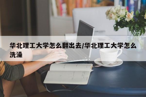 华北理工大学怎么翻出去/华北理工大学怎么洗澡