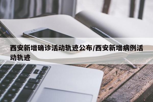 西安新增确诊活动轨迹公布/西安新增病例活动轨迹