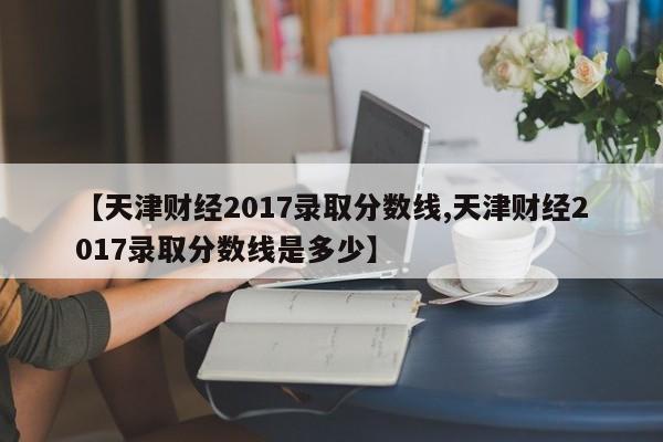 【天津财经2017录取分数线,天津财经2017录取分数线是多少】