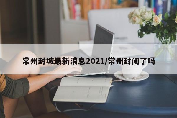 常州封城最新消息2021/常州封闭了吗