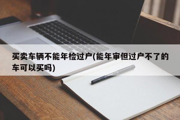 买卖车辆不能年检过户(能年审但过户不了的车可以买吗)