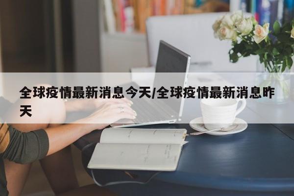 全球疫情最新消息今天/全球疫情最新消息昨天