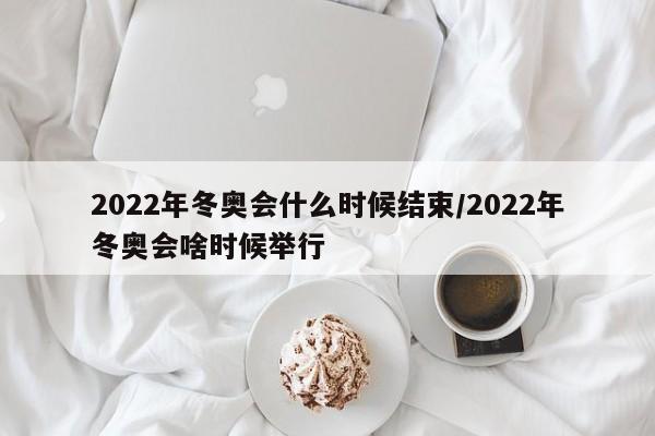2022年冬奥会什么时候结束/2022年冬奥会啥时候举行