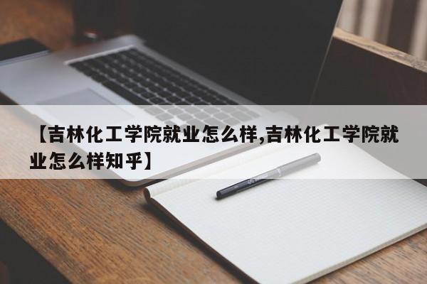 【吉林化工学院就业怎么样,吉林化工学院就业怎么样知乎】