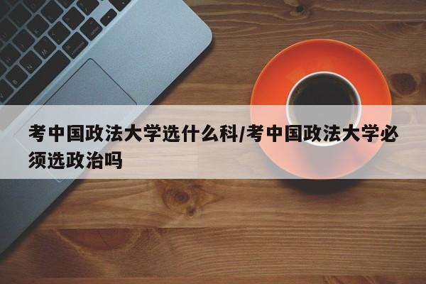 考中国政法大学选什么科/考中国政法大学必须选政治吗