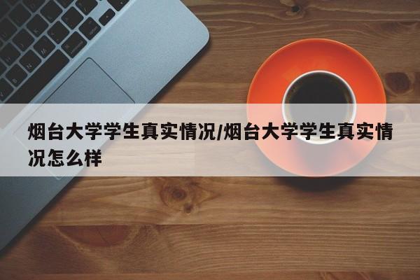 烟台大学学生真实情况/烟台大学学生真实情况怎么样