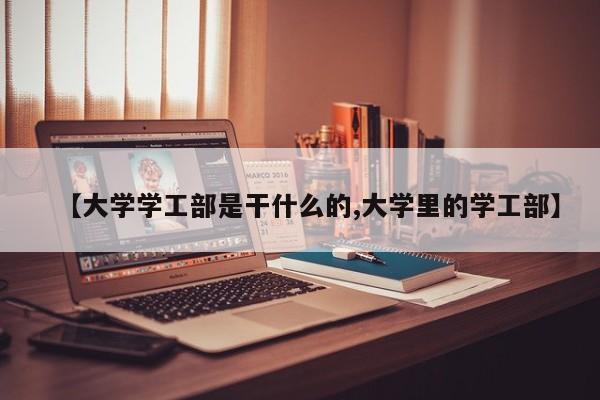 【大学学工部是干什么的,大学里的学工部】