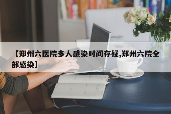 【郑州六医院多人感染时间存疑,郑州六院全部感染】