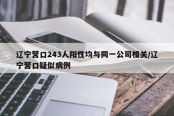 辽宁营口243人阳性均与同一公司相关/辽宁营口疑似病例
