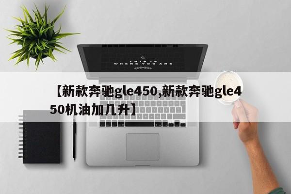 【新款奔驰gle450,新款奔驰gle450机油加几升】