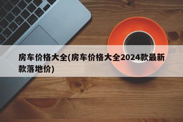 房车价格大全(房车价格大全2024款最新款落地价)