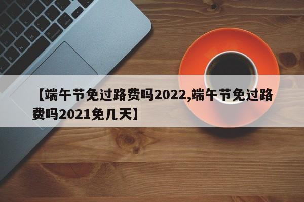 【端午节免过路费吗2022,端午节免过路费吗2021免几天】