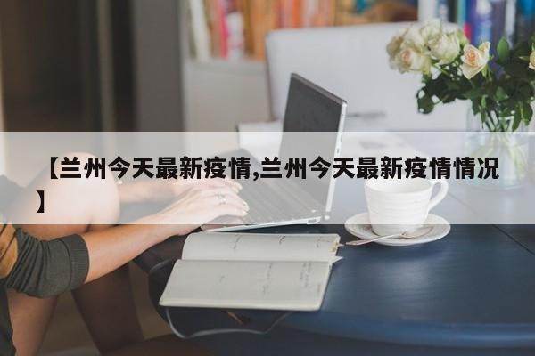 【兰州今天最新疫情,兰州今天最新疫情情况】